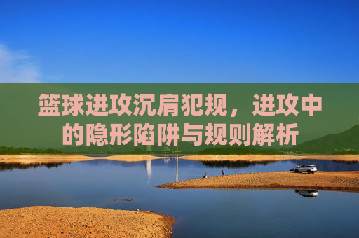 篮球进攻沉肩犯规,进攻中的隐形陷阱与规则解析