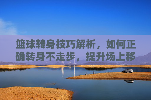 篮球转身技巧解析,如何正确转身不走步,提升场上移动效率,篮球转身技巧解析,如何正确转身不走步,提升场上移动效率
