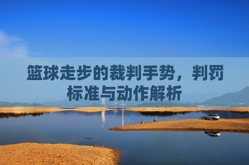 篮球走步的裁判手势,判罚标准与动作解析