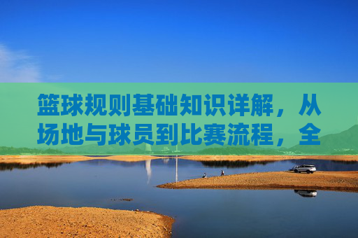 篮球规则基础知识详解，从场地与球员到比赛流程，全面解析赛场规则