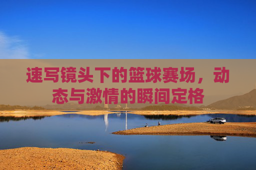 速写镜头下的篮球赛场,动态与激情的瞬间定格