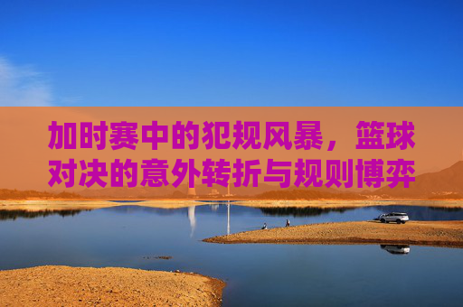 加时赛中的犯规风暴，篮球对决的意外转折与规则博弈
