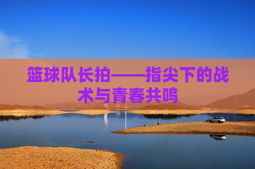 篮球队长拍——指尖下的战术与青春共鸣