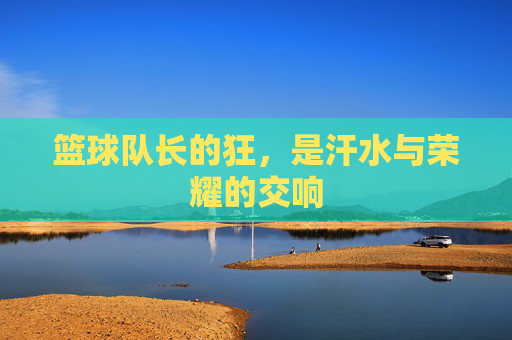 篮球队长的狂,是汗水与荣耀的交响