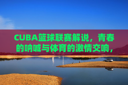 CUBA篮球联赛解说,青春的呐喊与体育的激情交响,CUBA篮球联赛解说,青春的呐喊与体育的激情交响