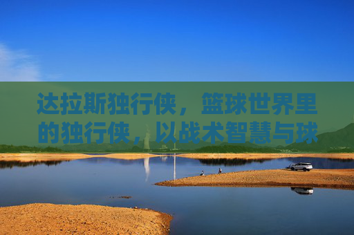 达拉斯独行侠，篮球世界里的独行侠，以战术智慧与球员天赋铸就西部传奇，达拉斯独行侠，以战术智慧与球员天赋铸就的西部篮球传奇