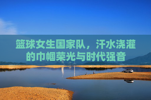 篮球女生国家队，汗水浇灌的巾帼荣光与时代强音
