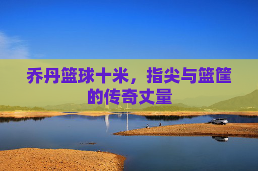 乔丹篮球十米,指尖与篮筐的传奇丈量