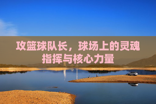 攻篮球队长,球场上的灵魂指挥与核心力量