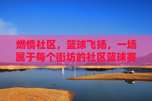 燃情社区,篮球飞扬,一场属于每个街坊的社区篮球赛事