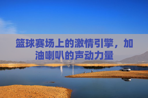篮球赛场上的激情引擎,加油喇叭的声动力量