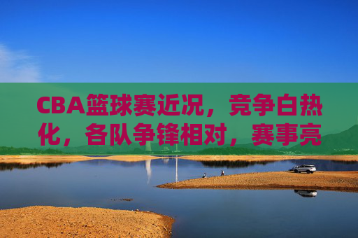 CBA篮球赛近况,竞争白热化,各队争锋相对,赛事亮点纷呈