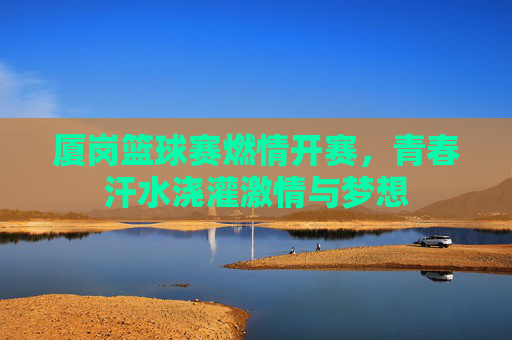 厦岗篮球赛燃情开赛,青春汗水浇灌激情与梦想