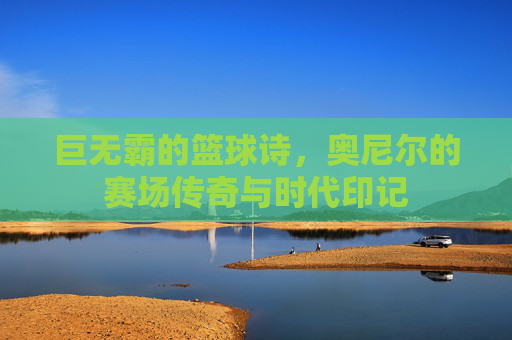 巨无霸的篮球诗，奥尼尔的赛场传奇与时代印记