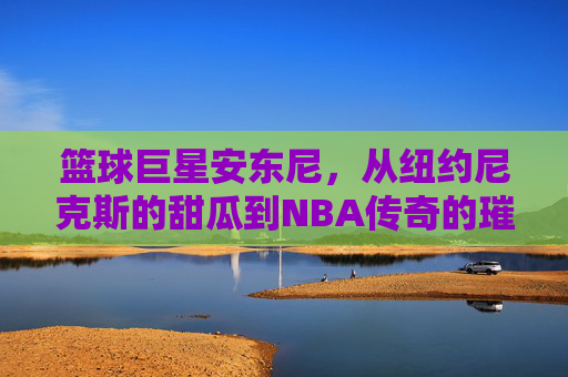 篮球巨星安东尼,从纽约尼克斯的甜瓜到NBA传奇的璀璨征程,从尼克斯甜瓜到NBA传奇,安东尼的璀璨篮球征程