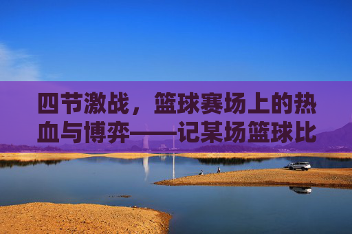 四节激战,篮球赛场上的热血与博弈——记某场篮球比赛的精彩对决