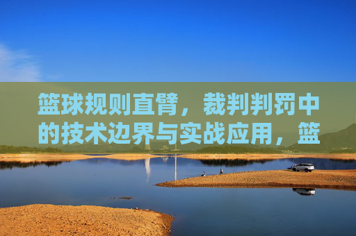 篮球规则直臂,裁判判罚中的技术边界与实战应用,篮球规则直臂,裁判判罚中的技术边界与实战应用