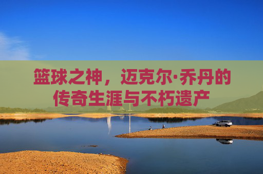 篮球之神，迈克尔·乔丹的传奇生涯与不朽遗产