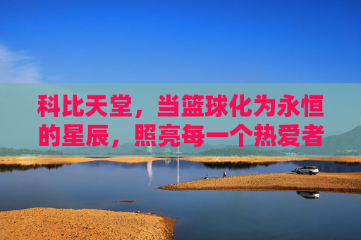 科比天堂,当篮球化为永恒的星辰,照亮每一个热爱者的心