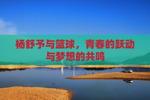 杨舒予与篮球，青春的跃动与梦想的共鸣