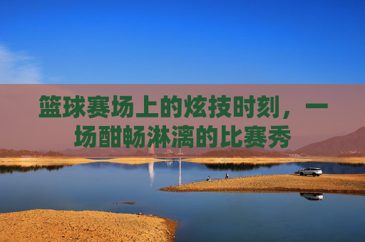 篮球赛场上的炫技时刻,一场酣畅淋漓的比赛秀