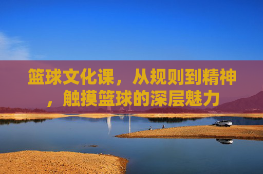 篮球文化课,从规则到精神,触摸篮球的深层魅力