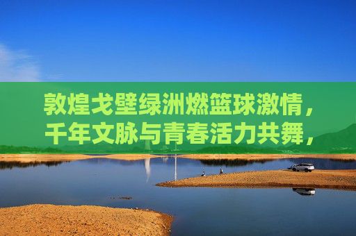 敦煌戈壁绿洲燃篮球激情,千年文脉与青春活力共舞,敦煌戈壁绿洲燃篮球激情,千年文脉与青春活力共舞
