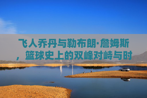飞人乔丹与勒布朗·詹姆斯，篮球史上的双峰对峙与时代共鸣