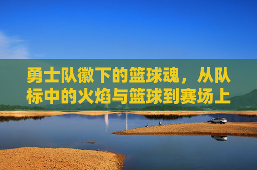 勇士队徽下的篮球魂,从队标中的火焰与篮球到赛场上的无畏激情