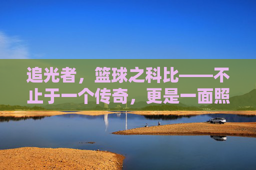 追光者,篮球之科比——不止于一个传奇,更是一面照亮未来的镜子,追光者,篮球之科比——不止于一个传奇,更是一面照亮未来的镜子