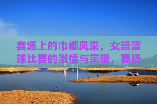 赛场上的巾帼风采,女篮篮球比赛的激情与荣耀,赛场上的巾帼风采,女篮篮球比赛的激情与荣耀