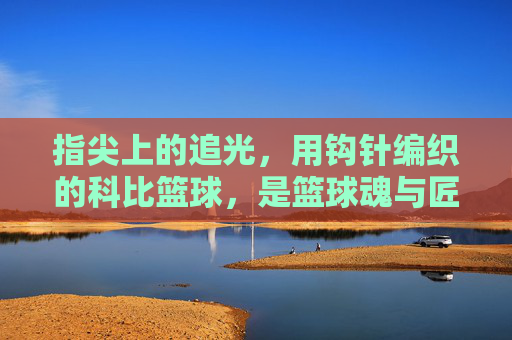 指尖上的追光,用钩针编织的科比篮球,是篮球魂与匠心的双重回响