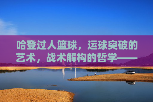 哈登过人篮球,运球突破的艺术,战术解构的哲学——从个人技术到团队进攻的深度解析