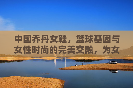 中国乔丹女鞋,篮球基因与女性时尚的完美交融,为女性篮球运动注入新活力