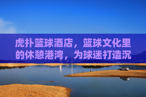 虎扑篮球酒店,篮球文化里的休憩港湾,为球迷打造沉浸式球乐时光,虎扑篮球酒店,篮球文化里的休憩港湾,为球迷打造沉浸式球乐时光