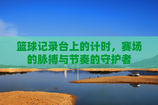 篮球记录台上的计时,赛场的脉搏与节奏的守护者