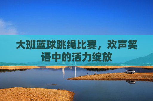 大班篮球跳绳比赛,欢声笑语中的活力绽放