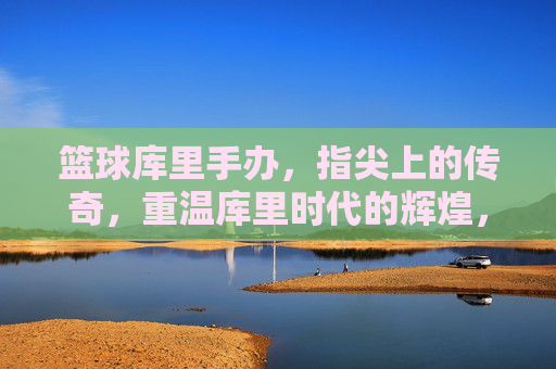 篮球库里手办，指尖上的传奇，重温库里时代的辉煌，篮球库里手办，指尖上的传奇，重温库里时代的辉煌