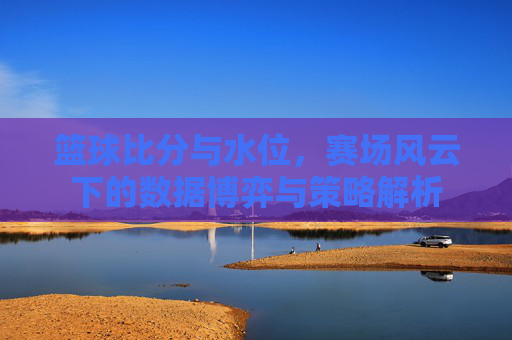 篮球比分与水位,赛场风云下的数据博弈与策略解析