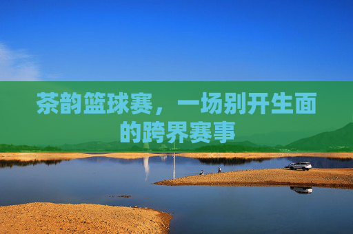 茶韵篮球赛,一场别开生面的跨界赛事