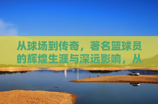 从球场到传奇,著名篮球员的辉煌生涯与深远影响,从球场到传奇,著名篮球员的辉煌生涯与深远影响