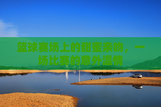 篮球赛场上的甜蜜亲吻,一场比赛的意外温情