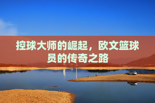 控球大师的崛起,欧文篮球员的传奇之路