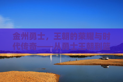 金州勇士,王朝的荣耀与时代传奇——从勇士王朝到篮球文化的全球标杆