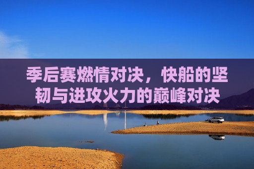 季后赛燃情对决，快船的坚韧与进攻火力的巅峰对决