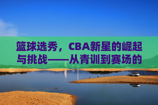 篮球选秀,CBA新星的崛起与挑战——从青训到赛场的蜕变之路,篮球选秀,CBA新星的崛起与挑战——从青训到赛场的蜕变之路