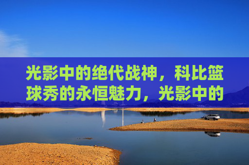 光影中的绝代战神,科比篮球秀的永恒魅力,光影中的绝代战神,科比篮球秀的永恒魅力