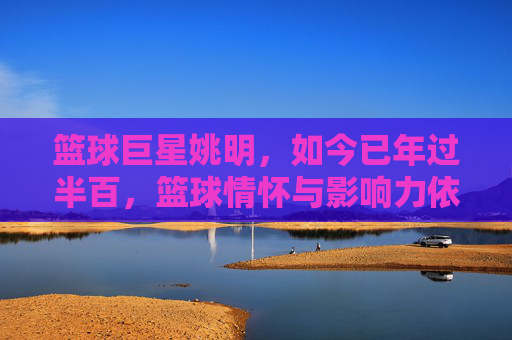 篮球巨星姚明,如今已年过半百,篮球情怀与影响力依旧闪耀,年过半百的姚明,篮球情怀与影响力依旧闪耀