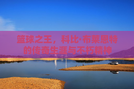 篮球之王,科比·布莱恩特的传奇生涯与不朽精神