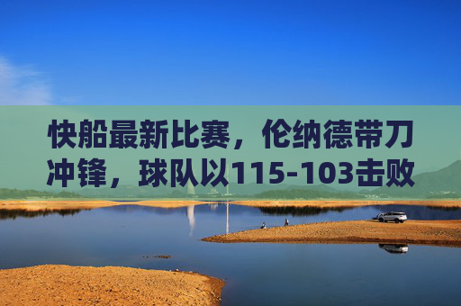 快船最新比赛,伦纳德带刀冲锋,球队以115-103击败对手,主场强势统治力尽显,快船伦纳德带刀冲锋 115-103主场胜对手尽显统治力